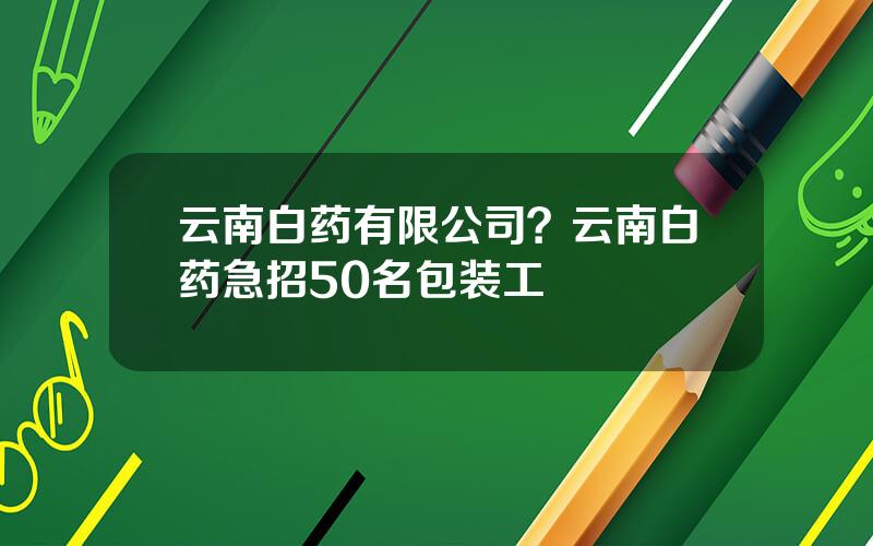 云南白药有限公司？云南白药急招50名包装工