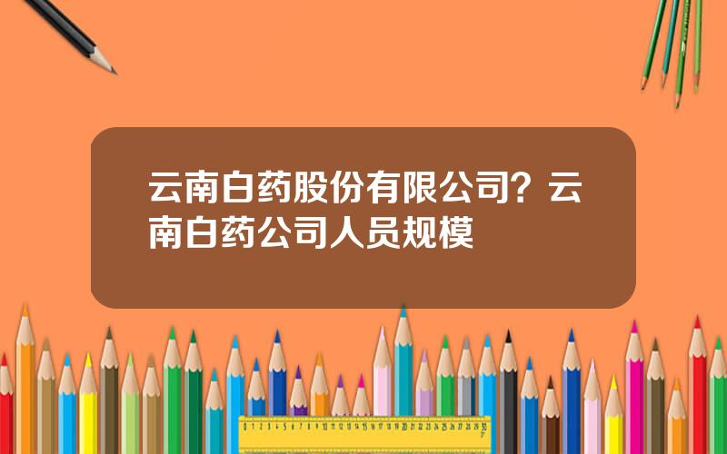 云南白药股份有限公司？云南白药公司人员规模