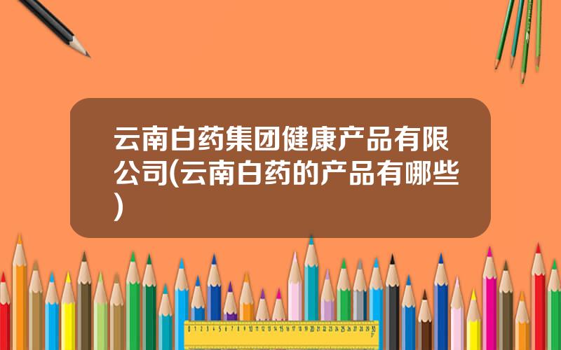 云南白药集团健康产品有限公司(云南白药的产品有哪些)