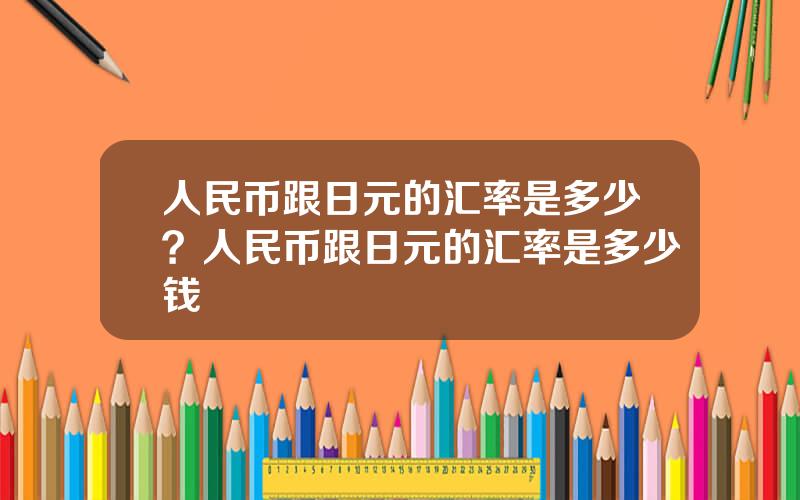 人民币跟日元的汇率是多少？人民币跟日元的汇率是多少钱
