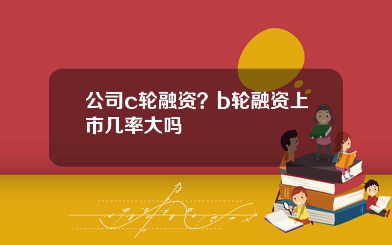 公司c轮融资？b轮融资上市几率大吗