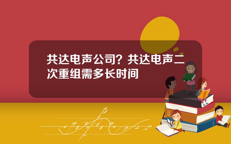 共达电声公司？共达电声二次重组需多长时间