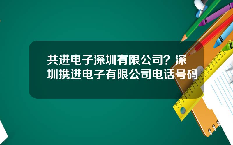共进电子深圳有限公司？深圳携进电子有限公司电话号码