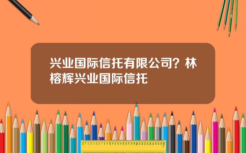 兴业国际信托有限公司？林榕辉兴业国际信托
