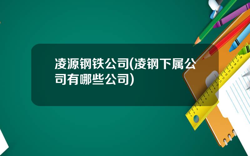 凌源钢铁公司(凌钢下属公司有哪些公司)