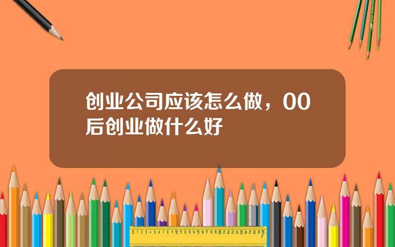 创业公司应该怎么做，00后创业做什么好
