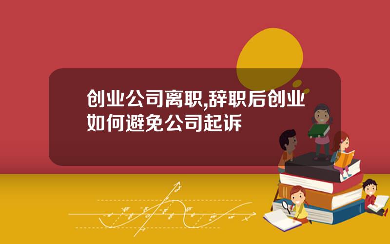 创业公司离职,辞职后创业如何避免公司起诉