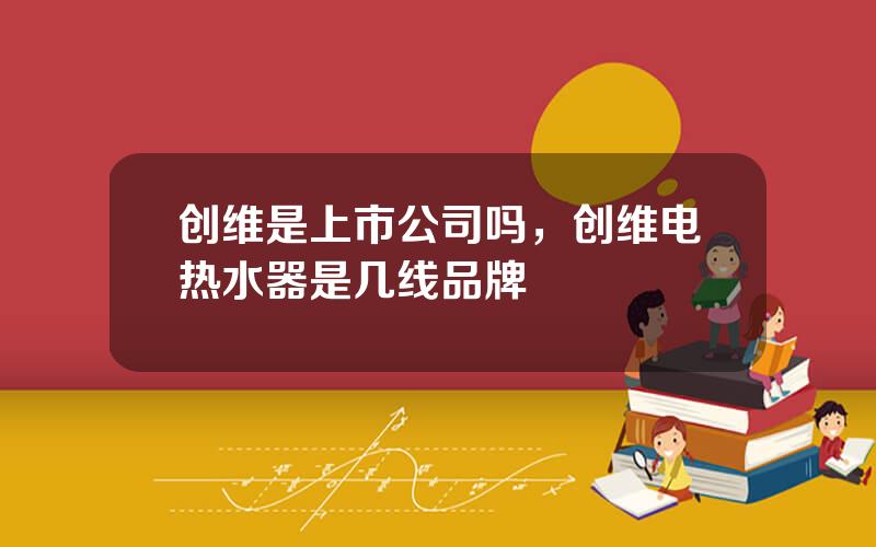 创维是上市公司吗，创维电热水器是几线品牌