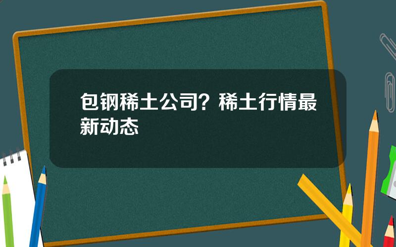 包钢稀土公司？稀土行情最新动态