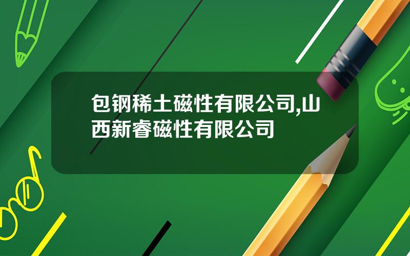 包钢稀土磁性有限公司,山西新睿磁性有限公司