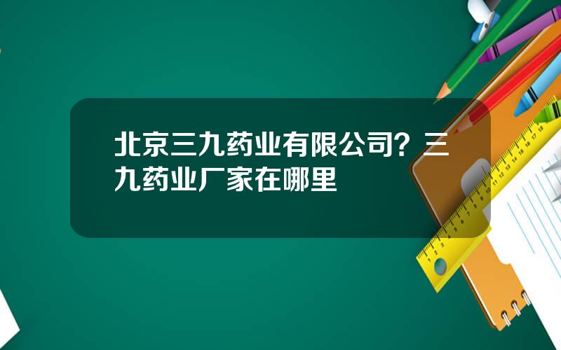 北京三九药业有限公司？三九药业厂家在哪里