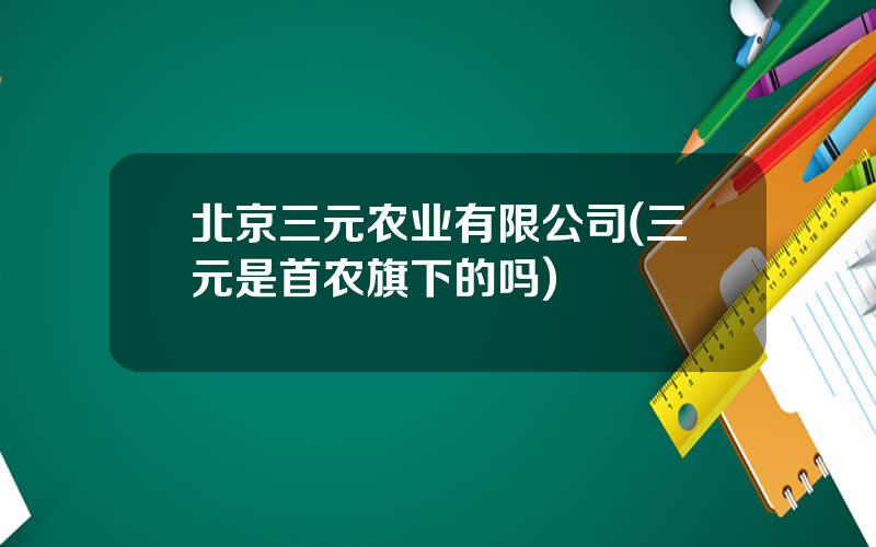 北京三元农业有限公司(三元是首农旗下的吗)