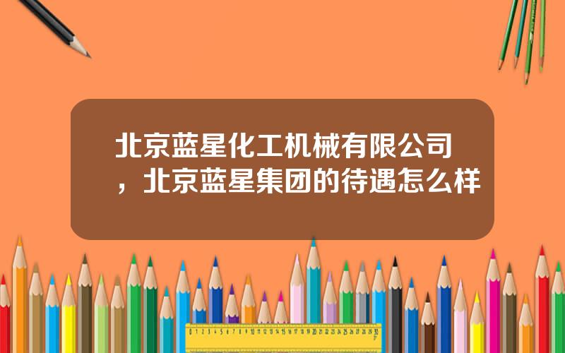 北京蓝星化工机械有限公司，北京蓝星集团的待遇怎么样