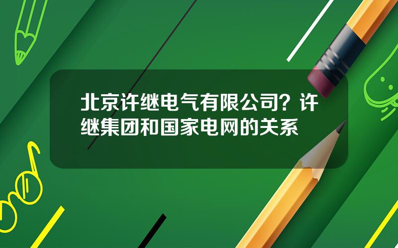 北京许继电气有限公司？许继集团和国家电网的关系