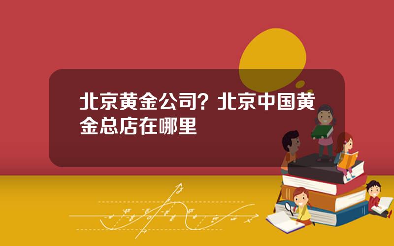 北京黄金公司？北京中国黄金总店在哪里