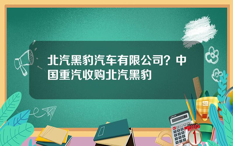 北汽黑豹汽车有限公司？中国重汽收购北汽黑豹