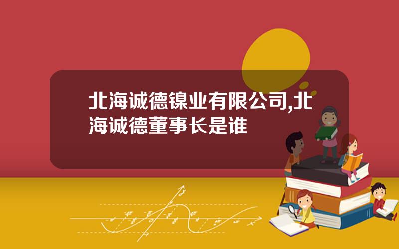 北海诚德镍业有限公司,北海诚德董事长是谁