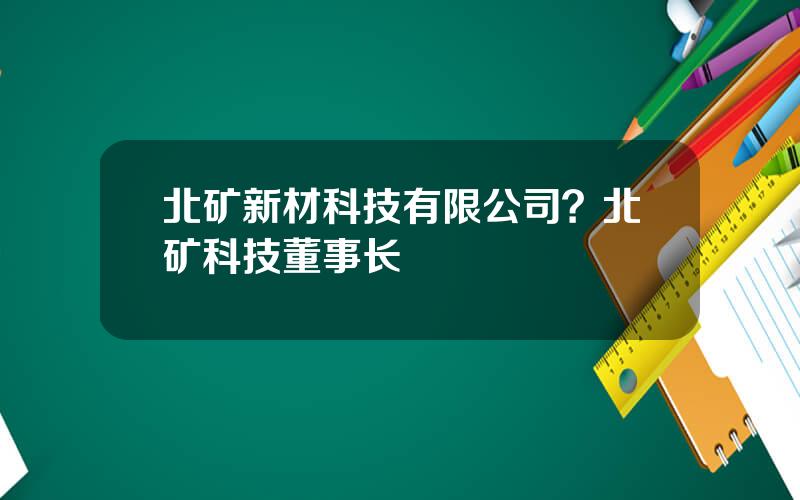 北矿新材科技有限公司？北矿科技董事长