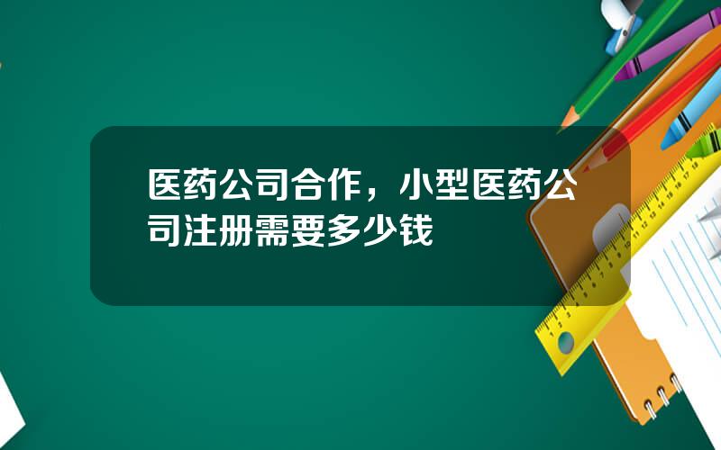 医药公司合作，小型医药公司注册需要多少钱