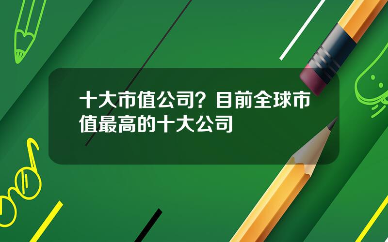 十大市值公司？目前全球市值最高的十大公司