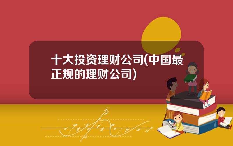 十大投资理财公司(中国最正规的理财公司)