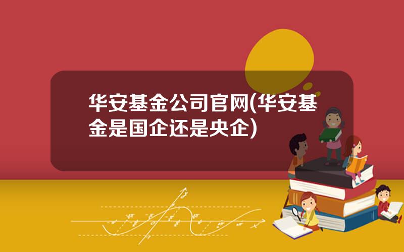华安基金公司官网(华安基金是国企还是央企)