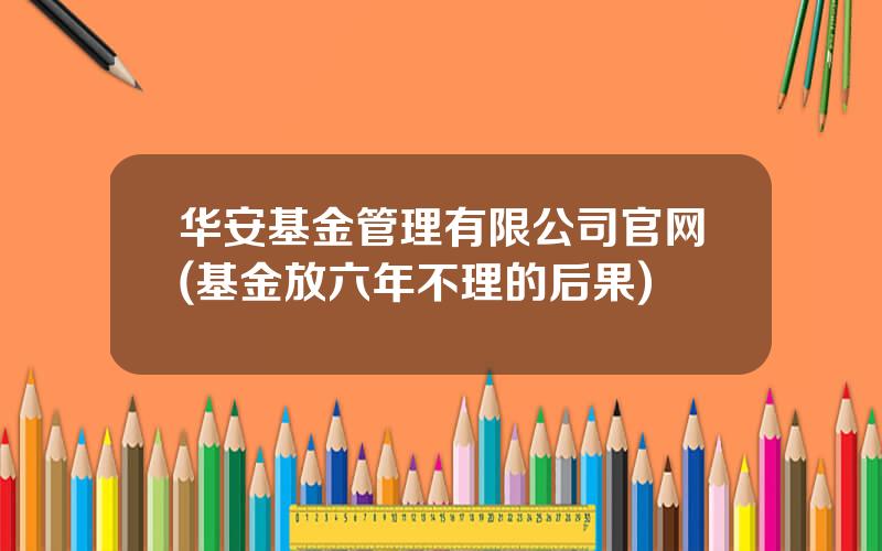 华安基金管理有限公司官网(基金放六年不理的后果)