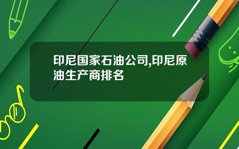 印尼国家石油公司,印尼原油生产商排名