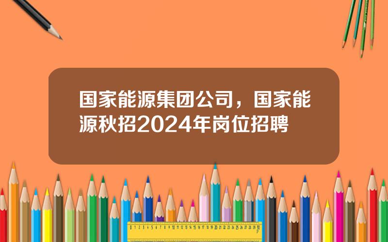 国家能源集团公司，国家能源秋招2024年岗位招聘