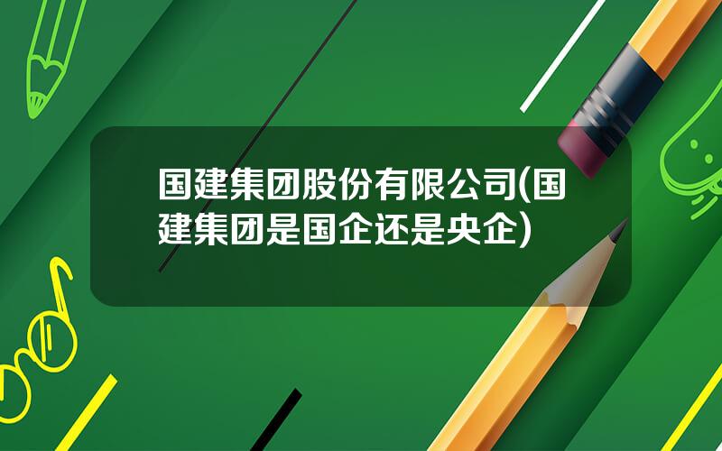 国建集团股份有限公司(国建集团是国企还是央企)