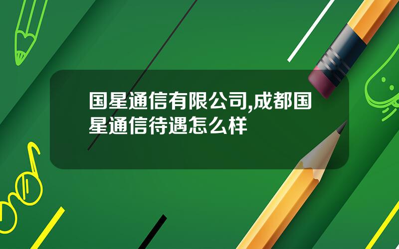 国星通信有限公司,成都国星通信待遇怎么样