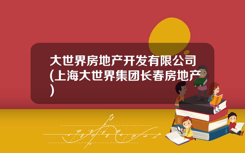 大世界房地产开发有限公司(上海大世界集团长春房地产)
