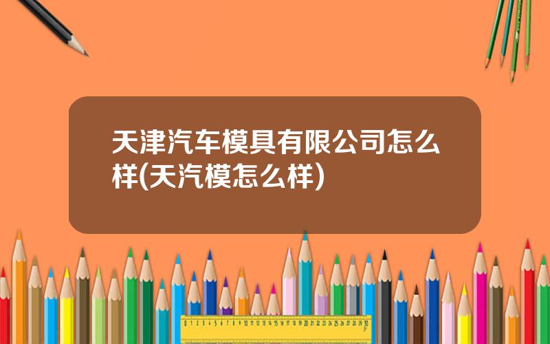 天津汽车模具有限公司怎么样(天汽模怎么样)