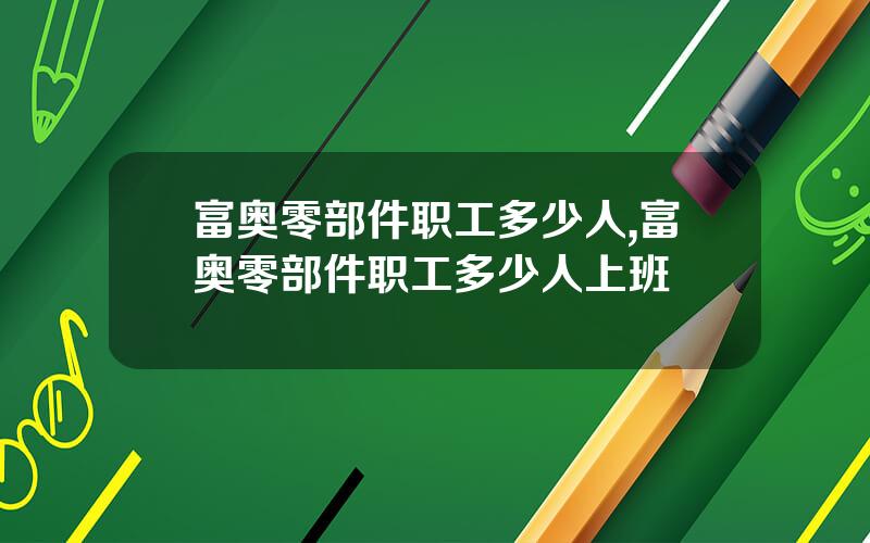 富奥零部件职工多少人,富奥零部件职工多少人上班
