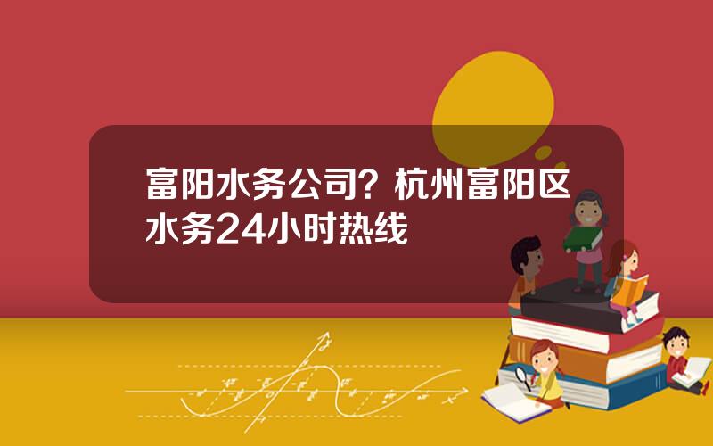富阳水务公司？杭州富阳区水务24小时热线