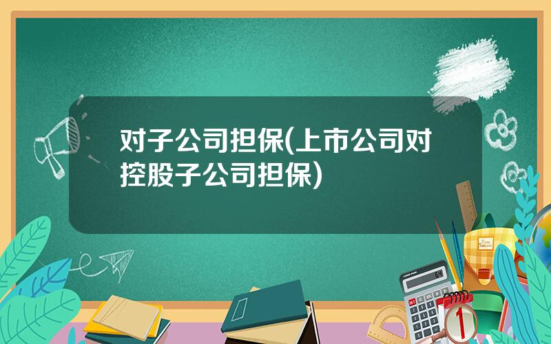 对子公司担保(上市公司对控股子公司担保)