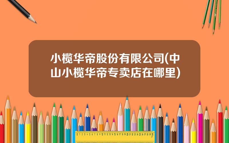 小榄华帝股份有限公司(中山小榄华帝专卖店在哪里)