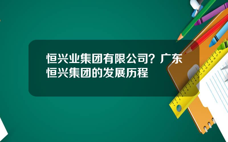 恒兴业集团有限公司？广东恒兴集团的发展历程