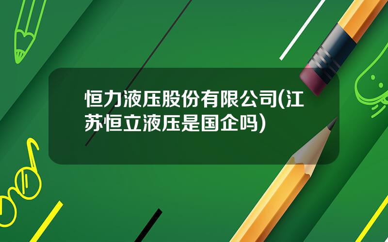 恒力液压股份有限公司(江苏恒立液压是国企吗)