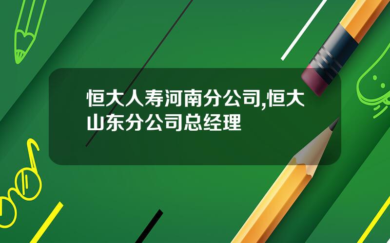 恒大人寿河南分公司,恒大山东分公司总经理
