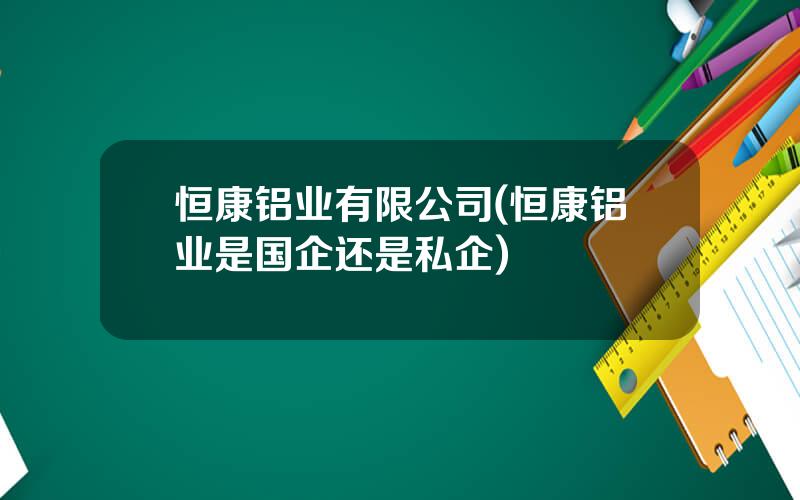 恒康铝业有限公司(恒康铝业是国企还是私企)