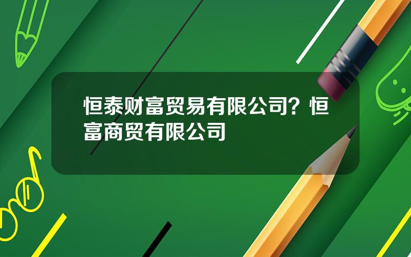 恒泰财富贸易有限公司？恒富商贸有限公司