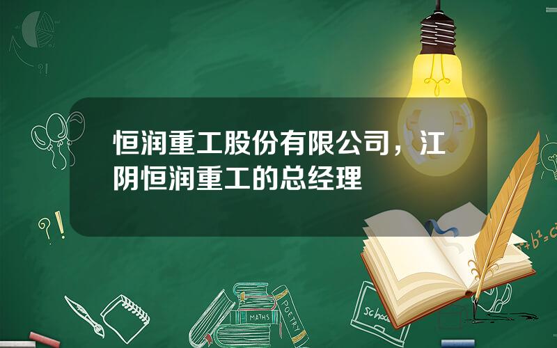 恒润重工股份有限公司，江阴恒润重工的总经理