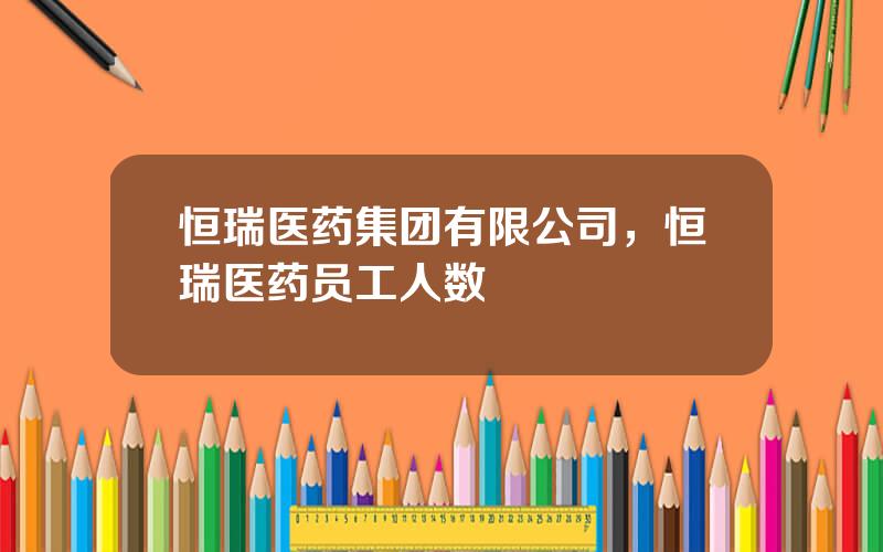 恒瑞医药集团有限公司，恒瑞医药员工人数