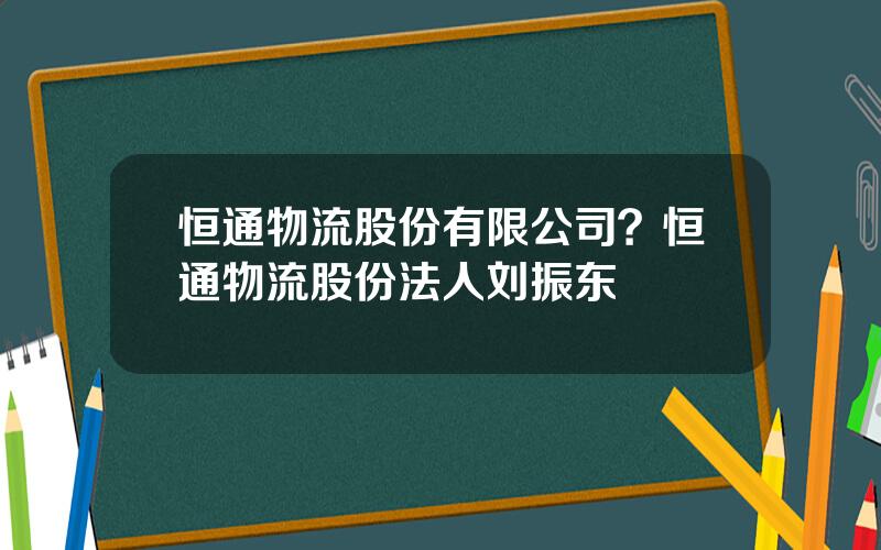 恒通物流股份有限公司？恒通物流股份法人刘振东