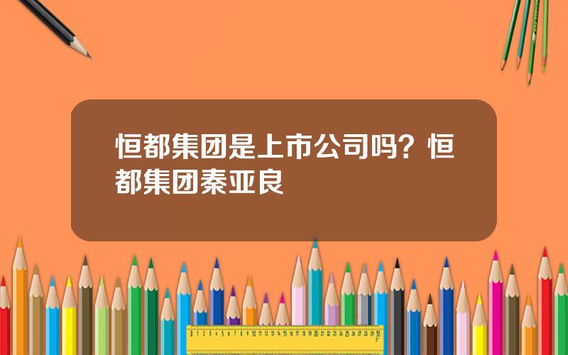 恒都集团是上市公司吗？恒都集团秦亚良