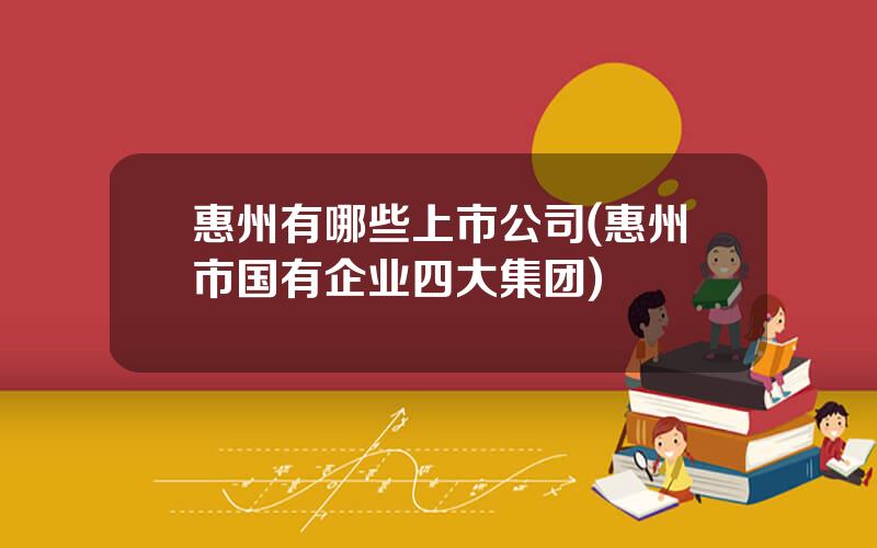 惠州有哪些上市公司(惠州市国有企业四大集团)