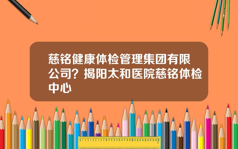 慈铭健康体检管理集团有限公司？揭阳太和医院慈铭体检中心
