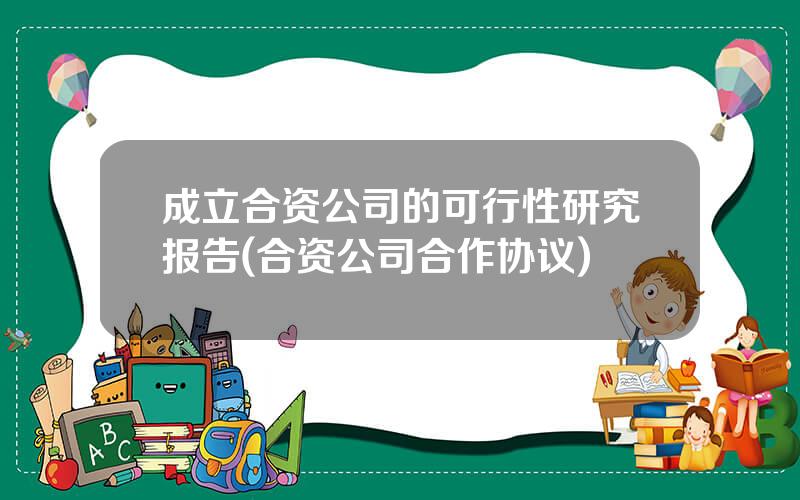 成立合资公司的可行性研究报告(合资公司合作协议)