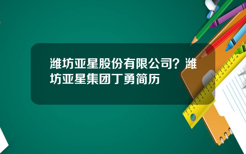 潍坊亚星股份有限公司？潍坊亚星集团丁勇简历